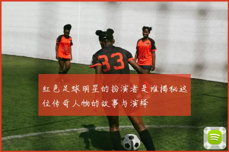红色足球明星的扮演者是谁揭秘这位传奇人物的故事与演绎