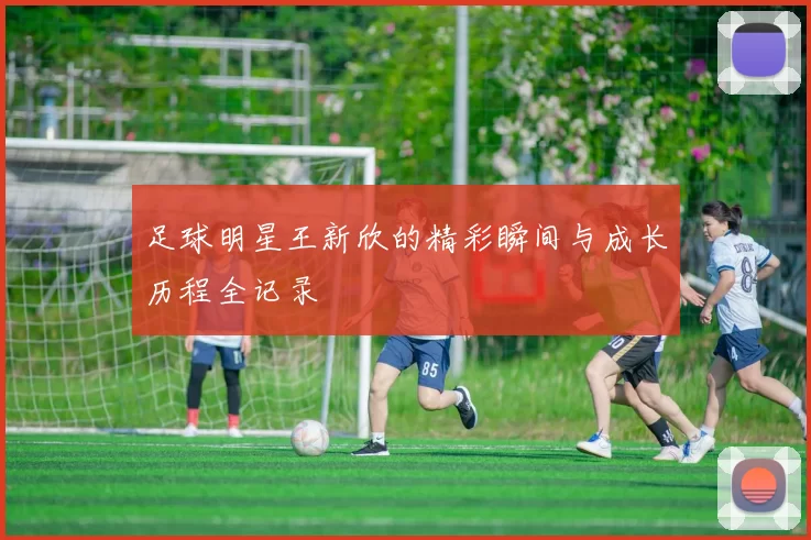 足球明星王新欣的精彩瞬间与成长历程全记录