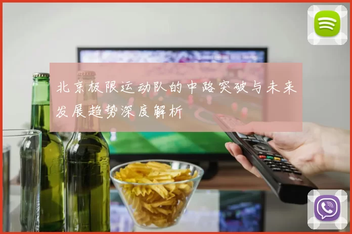 北京极限运动队的中路突破与未来发展趋势深度解析