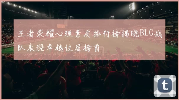 王者荣耀心理素质排行榜揭晓BLG战队表现卓越位居榜首