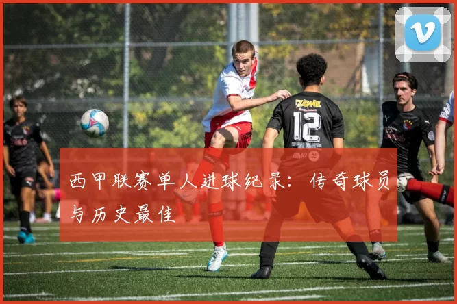 西甲联赛单人进球纪录：传奇球员与历史最佳