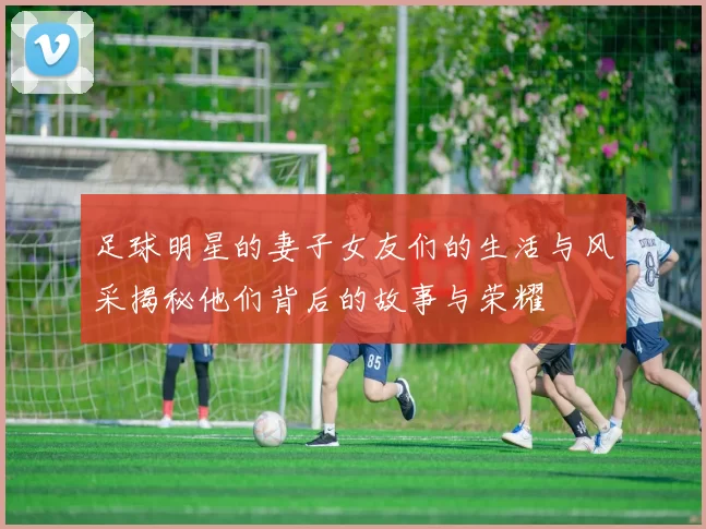 足球明星的妻子女友们的生活与风采揭秘他们背后的故事与荣耀