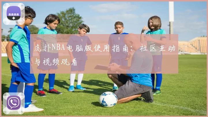 虎扑NBA电脑版使用指南：社区互动与视频观看