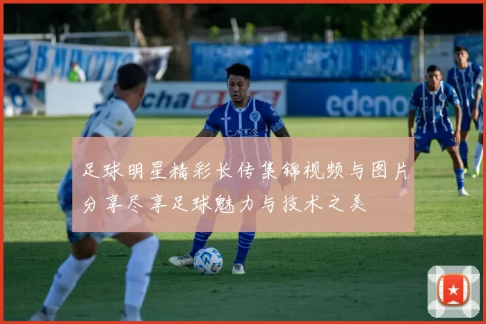 足球明星精彩长传集锦视频与图片分享尽享足球魅力与技术之美