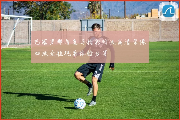 巴塞罗那与皇马精彩对决高清录像回放全程观看体验分享