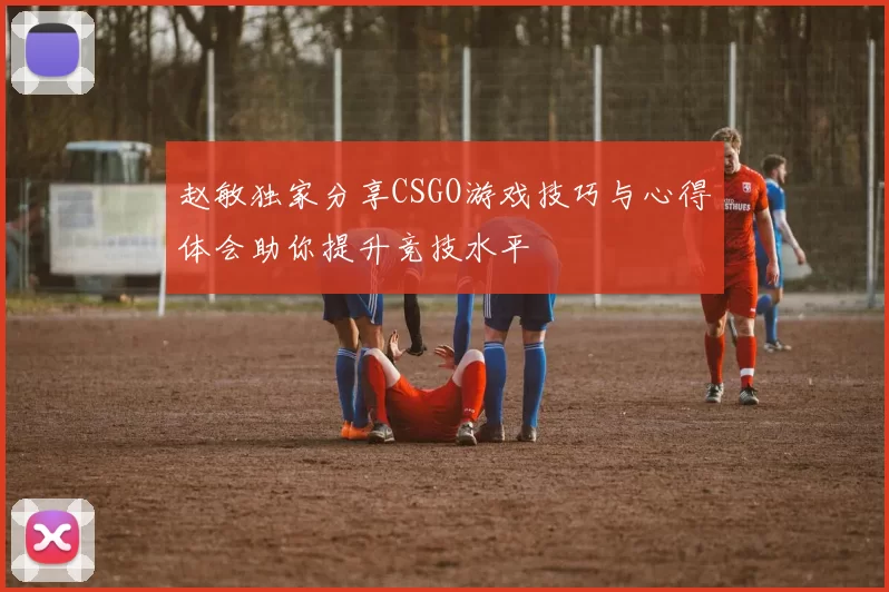 赵敏独家分享CSGO游戏技巧与心得体会助你提升竞技水平