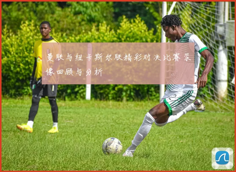 曼联与纽卡斯尔联精彩对决比赛录像回顾与分析