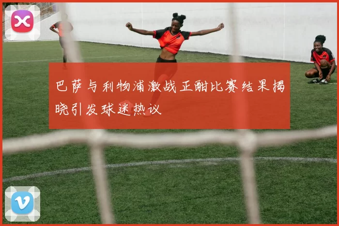 巴萨与利物浦激战正酣比赛结果揭晓引发球迷热议