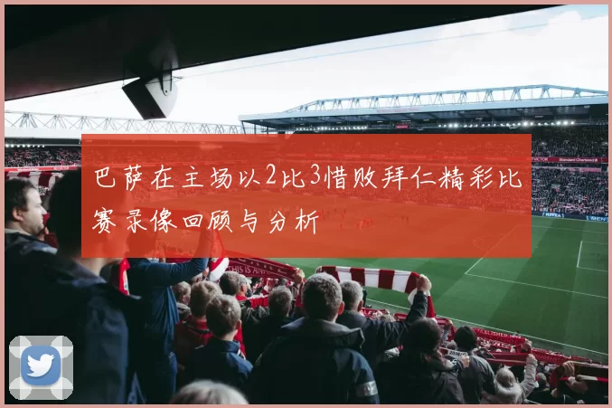巴萨在主场以2比3惜败拜仁精彩比赛录像回顾与分析