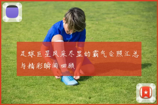 足球巨星风采尽显的霸气合照汇总与精彩瞬间回顾