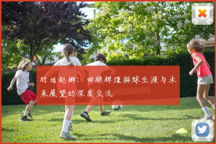 对话赵娜：回顾辉煌排球生涯与未来展望的深度交流