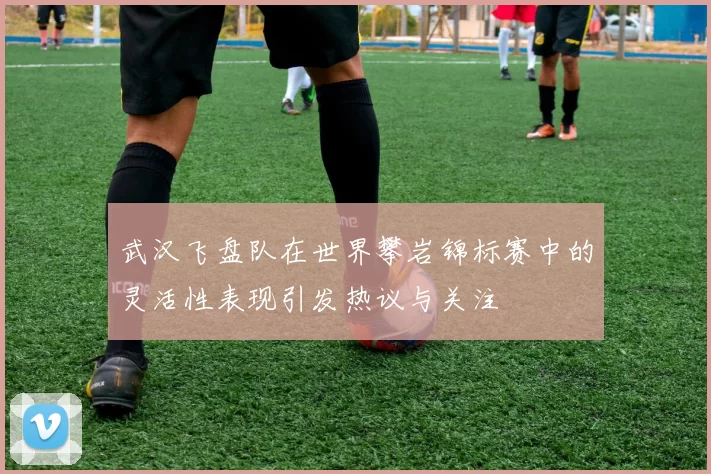 武汉飞盘队在世界攀岩锦标赛中的灵活性表现引发热议与关注