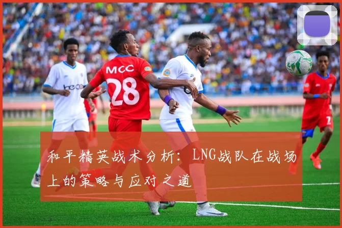 和平精英战术分析：LNG战队在战场上的策略与应对之道