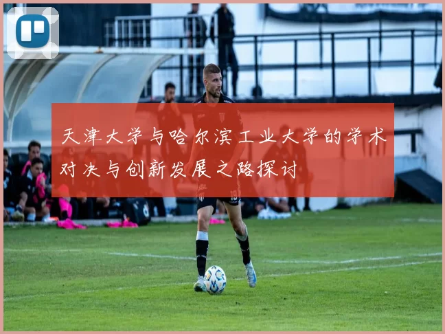 天津大学与哈尔滨工业大学的学术对决与创新发展之路探讨
