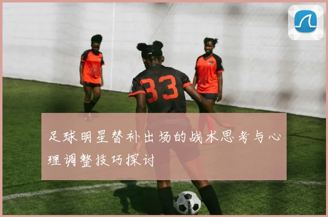 足球明星替补出场的战术思考与心理调整技巧探讨