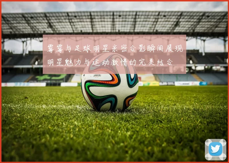 霉霉与足球明星亲密合影瞬间展现明星魅力与运动激情的完美结合