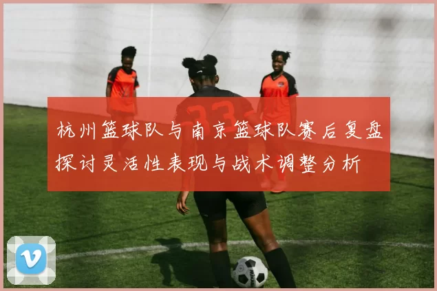 杭州篮球队与南京篮球队赛后复盘探讨灵活性表现与战术调整分析