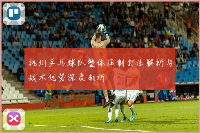杭州乒乓球队整体压制打法解析与战术优势深度剖析