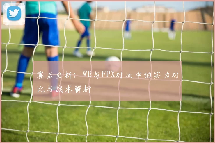 赛后分析：WE与FPX对决中的实力对比与战术解析