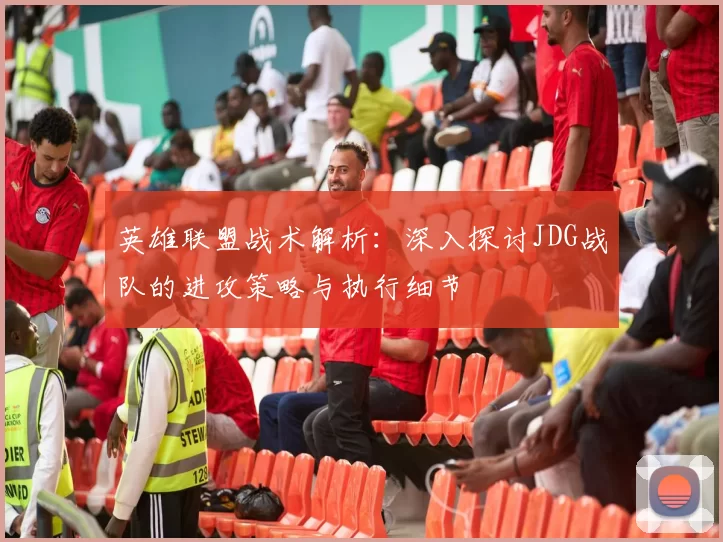 英雄联盟战术解析：深入探讨JDG战队的进攻策略与执行细节