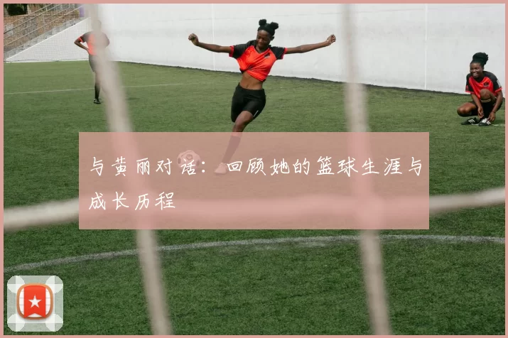 与黄丽对话：回顾她的篮球生涯与成长历程
