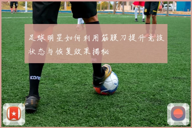 足球明星如何利用筋膜刀提升竞技状态与恢复效果揭秘