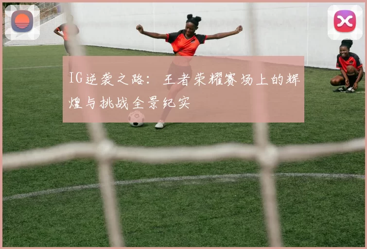 IG逆袭之路：王者荣耀赛场上的辉煌与挑战全景纪实