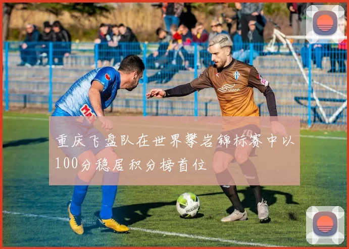 重庆飞盘队在世界攀岩锦标赛中以100分稳居积分榜首位
