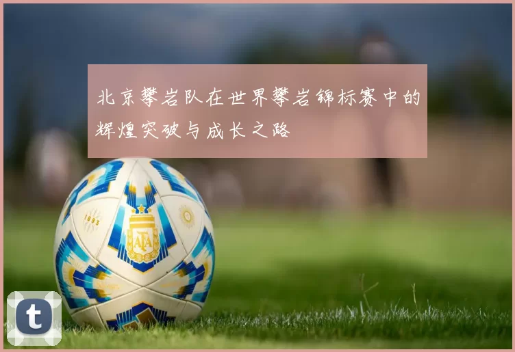 北京攀岩队在世界攀岩锦标赛中的辉煌突破与成长之路