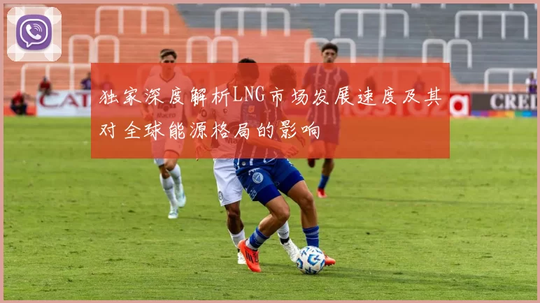 独家深度解析LNG市场发展速度及其对全球能源格局的影响