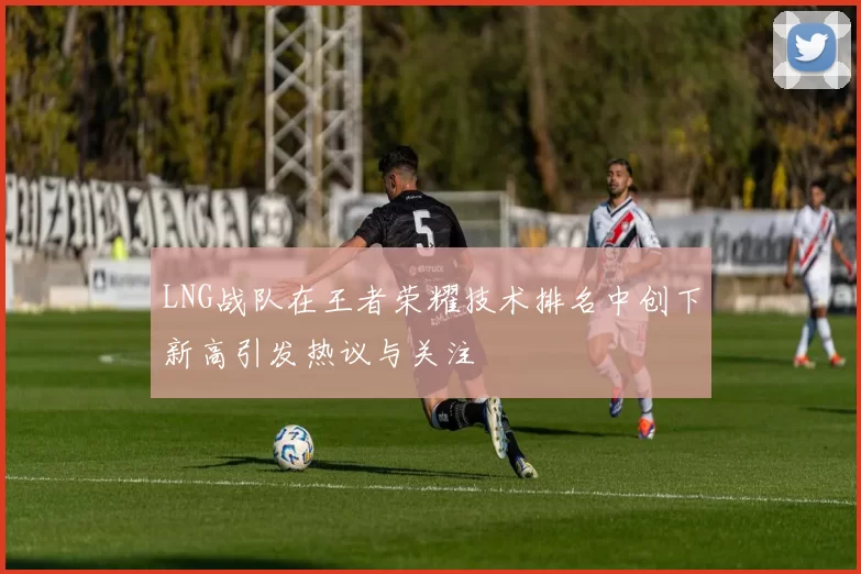 LNG战队在王者荣耀技术排名中创下新高引发热议与关注