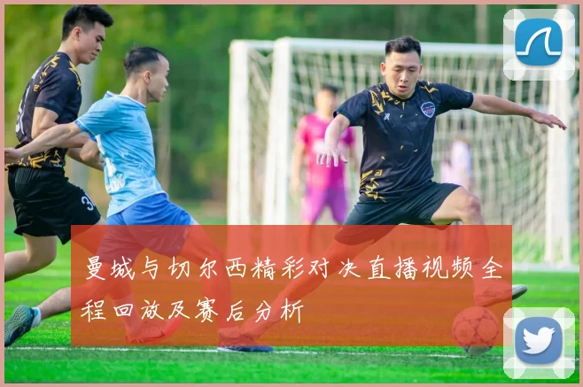曼城与切尔西精彩对决直播视频全程回放及赛后分析