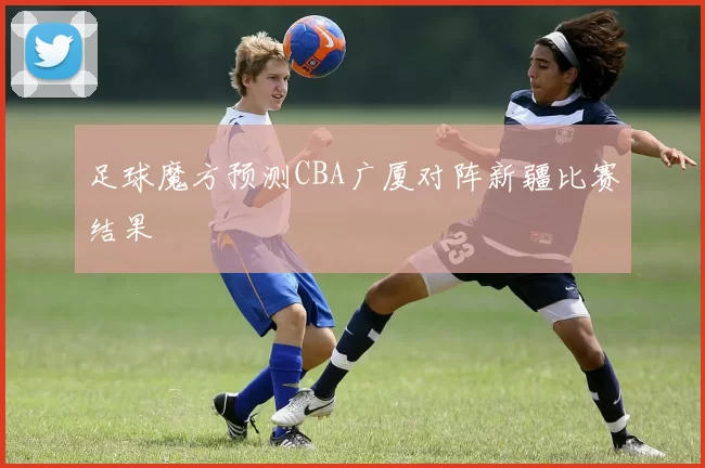 足球魔方预测CBA广厦对阵新疆比赛结果