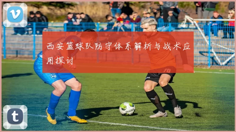 西安篮球队防守体系解析与战术应用探讨