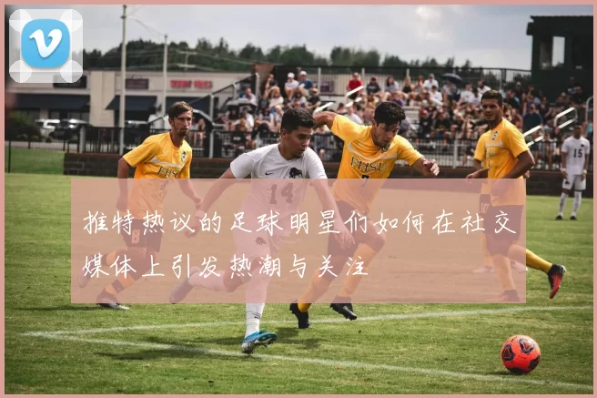 推特热议的足球明星们如何在社交媒体上引发热潮与关注