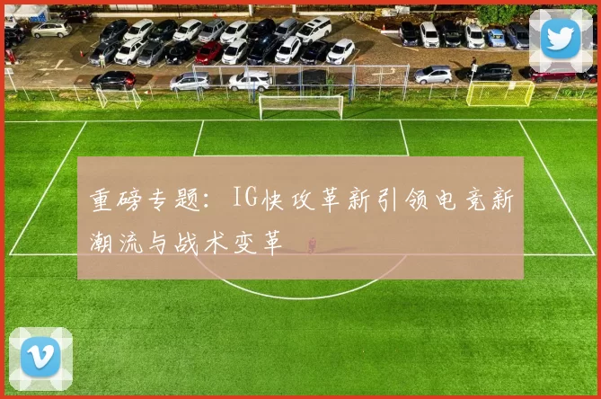 重磅专题：IG快攻革新引领电竞新潮流与战术变革