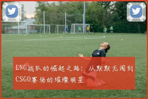 LNG战队的崛起之路：从默默无闻到CSGO赛场的璀璨明星