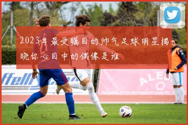 2023年最受瞩目的帅气足球明星揭晓你心目中的偶像是谁