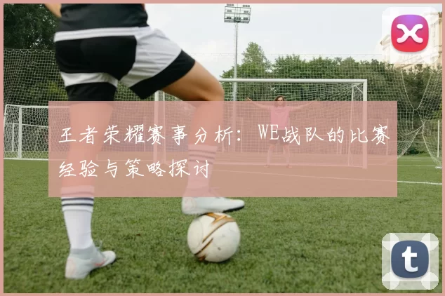 王者荣耀赛事分析：WE战队的比赛经验与策略探讨