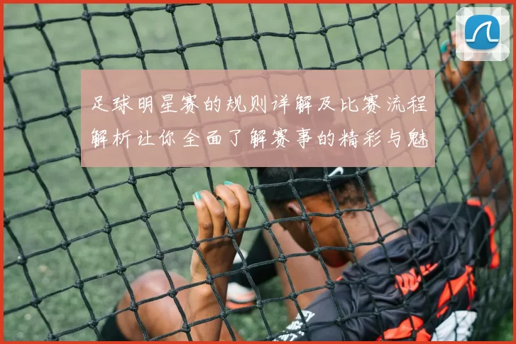 足球明星赛的规则详解及比赛流程解析让你全面了解赛事的精彩与魅力