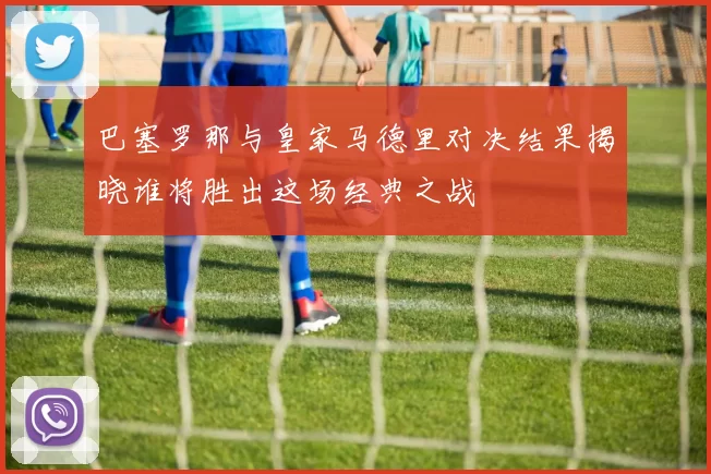 巴塞罗那与皇家马德里对决结果揭晓谁将胜出这场经典之战