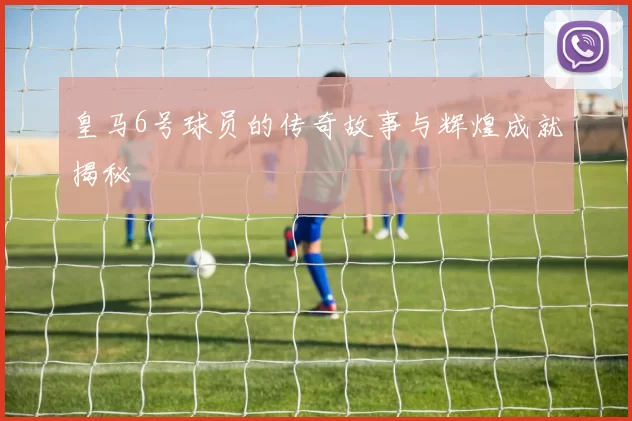 皇马6号球员的传奇故事与辉煌成就揭秘