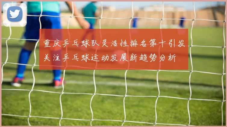 重庆乒乓球队灵活性排名第十引发关注乒乓球运动发展新趋势分析
