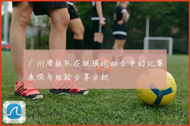 广州滑板队在极限运动会中的比赛表现与经验分享分析