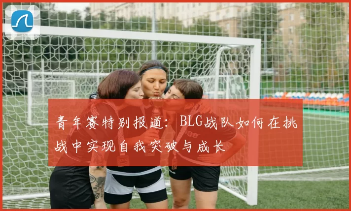 青年赛特别报道：BLG战队如何在挑战中实现自我突破与成长