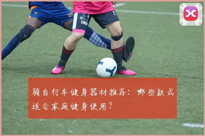 骑自行车健身器材推荐：哪些款式适合家庭健身使用？