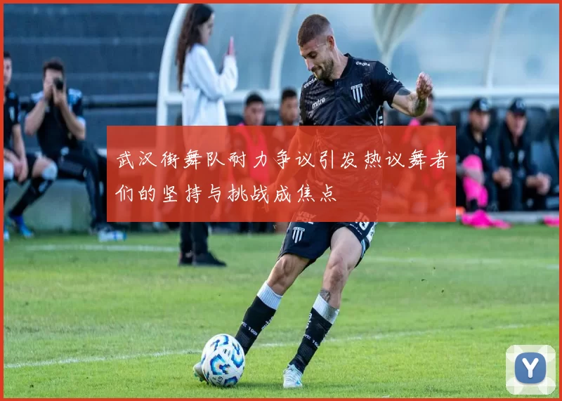 武汉街舞队耐力争议引发热议舞者们的坚持与挑战成焦点