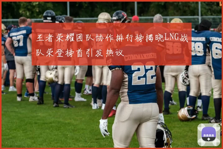 王者荣耀团队协作排行榜揭晓LNG战队荣登榜首引发热议