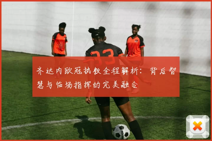齐达内欧冠执教全程解析：背后智慧与临场指挥的完美融合