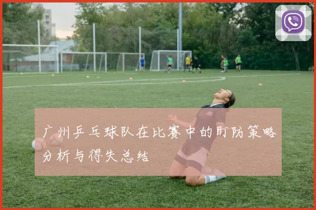 广州乒乓球队在比赛中的盯防策略分析与得失总结